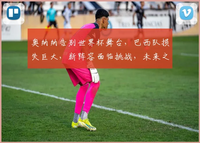 奥纳纳告别世界杯舞台，巴西队损失巨大，新阵容面临挑战，未来之路何去何从