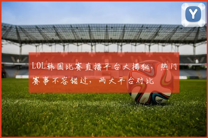 LOL韩国比赛直播平台大揭秘，热门赛事不容错过，两大平台对比